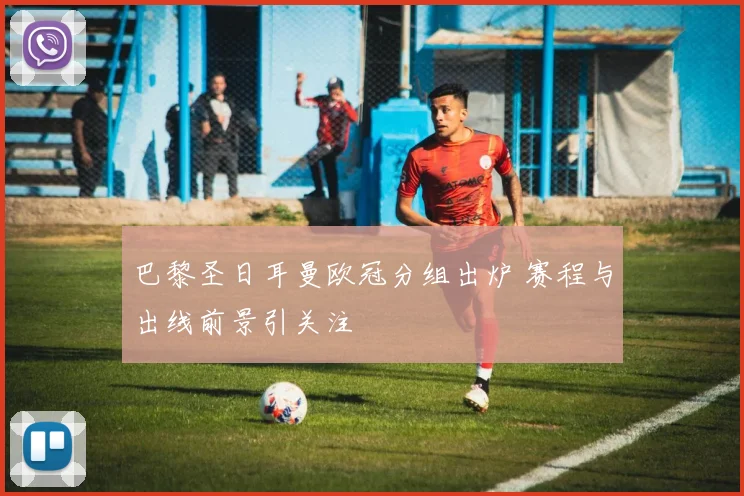 巴黎圣日耳曼欧冠分组出炉 赛程与出线前景引关注