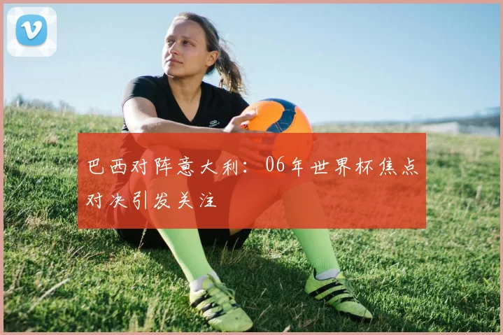 巴西对阵意大利：06年世界杯焦点对决引发关注